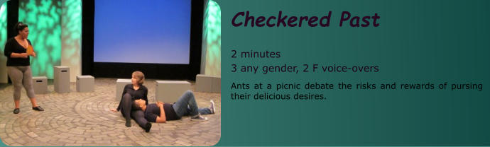 Checkered Past  2 minutes 3 any gender, 2 F voice-overs Ants at a picnic debate the risks and rewards of pursing their delicious desires.