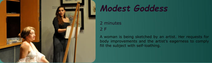 Modest Goddess  2 minutes 2 F A woman is being sketched by an artist. Her requests for body improvements and the artist’s eagerness to comply fill the subject with self-loathing.