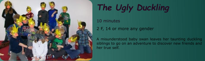 The Ugly Duckling  10 minutes 2 F, 14 or more any gender  A misunderstood baby swan leaves her taunting duckling siblings to go on an adventure to discover new friends and her true self.