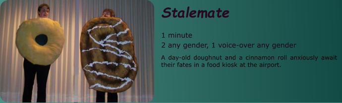 Stalemate  1 minute 2 any gender, 1 voice-over any gender A day-old doughnut and a cinnamon roll anxiously await their fates in a food kiosk at the airport.