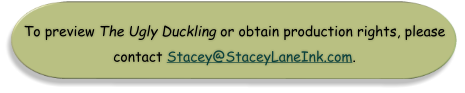 To preview The Ugly Duckling or obtain production rights, please  contact Stacey@StaceyLaneInk.com.